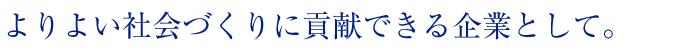 よりよい社会づくりに貢献できる企業として。